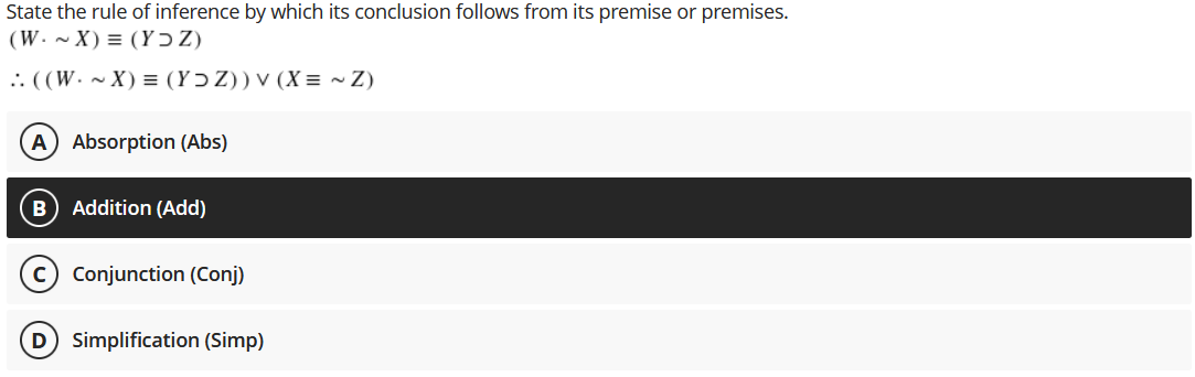 State the rule of inference by which its conclusion follows from its premise or premises.
(W. ~ X) = (Y ɔ Z)
.: ((W. ~ X) = (YɔZ)) v (X = ~ Z)
A Absorption (Abs)
Addition (Add)
Conjunction (Conj)
D Simplification (Simp)
