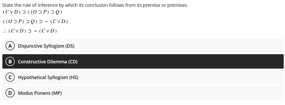 State the rule of inference by which its conclusion follows from its premise or premises.
(Q כ (P כO)) כ (CvD)
((0 ɔ P) Ɔ Q) ɔ ~ (C v D)
.. (CVD) ɔ ~ (CVD)
A Disjunctive Syllogism (DS)
Constructive Dilemma (CD)
Hypothetical Syllogism (HS)
D
Modus Ponens (MP)
