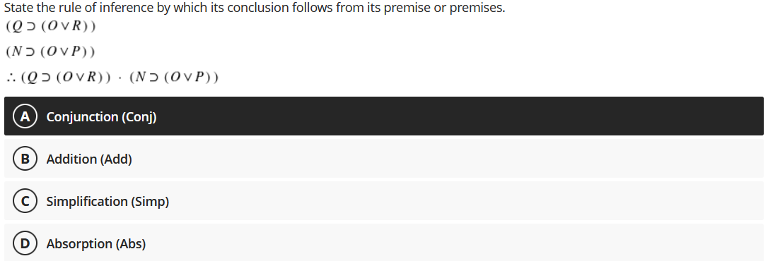 State the rule of inference by which its conclusion follows from its premise or premises.
(Qɔ (0 vR))
(Nɔ (OVP))
.. (Q 5 (0VR))·(NƆ (OVP))
Conjunction (Conj)
B) Addition (Add)
c) simplification (Simp)
Absorption (Abs)
