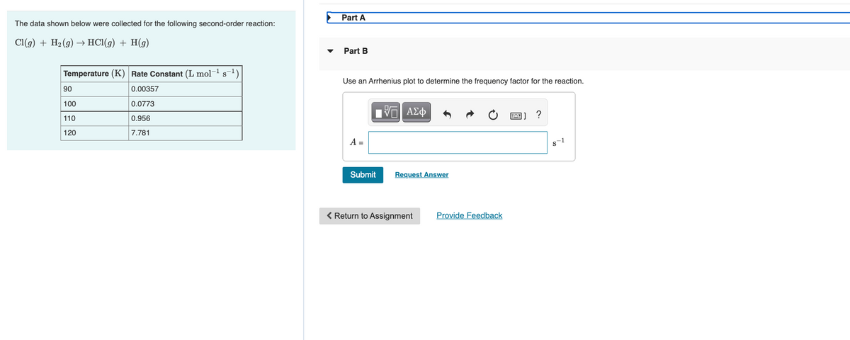 Part A
The data shown below were collected for the following second-order reaction:
Cl(g) + H2 (g) –→ HCl(g) + H(g)
Part B
Temperature (K) Rate Constant (L mol-1
Use an Arrhenius plot to determine the frequency factor for the reaction.
90
0.00357
100
0.0773
圈]?
110
0.956
120
7.781
A =
s-1
Submit
Request Answer
< Return to Assignment
Provide Feedback
