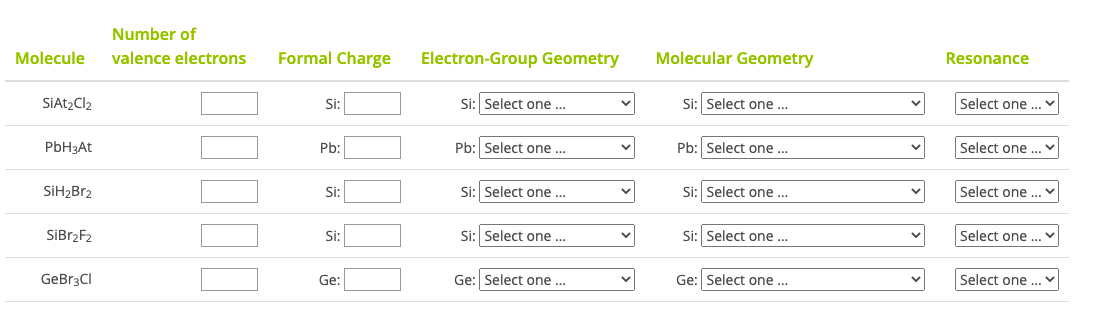 Number of
Molecular Geometry
Resonance
Molecule
valence electrons
Formal Charge
Electron-Group Geometry
Si: Select one ..
Select one ..
SIAT2CI2
Si:
Si: Select one ...
Pb: Select one ...
Select one ...
Pb:
Pb: Select one .
PbH3At
Si: Select one ...
Si: Select one ..
Select one
SiH¿Br2
Si:
Si: Select one ...
Si: Select one ...
Select one .
SİB12F2
Si:
Select one ...
Ge: Select one ...
Ge: Select one ...
GeBr3CI
Ge:
00
