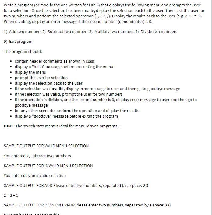 Write a program (or modify the one written for Lab 2) that displays the following menu and prompts the user
for a selection. Once the selection has been made, display the selection back to the user. Then, ask the user for
two numbers and perform the selected operation (+, -, ", /). Display the results back to the user (e.g. 2+3 = 5).
When dividing, display an error message if the second number (denominator) is 0.
1) Add two numbers 2) Subtract two numbers 3) Multiply two numbers 4) Divide two numbers
9) Exit program
The program should:
• contain header comments as shown in class
• display a "hello" message before presenting the menu
• display the menu
• prompt the user for selection
• display the selection back to the user
• if the selection was invalid, display error message to user and then go to goodbye message
• if the selection was valid, prompt the user for two numbers
• if the operation is division, and the second number is 0, display error message to user and then go to
goodbye message
• for any other scenario, perform the operation and display the results
• display a "goodbye" message before exiting the program
HINT: The switch statement is ideal for menu-driven programs...
SAMPLE OUTPUT FOR VALID MENU SELECTION
You entered 2, subtract two numbers
SAMPLE OUTPUT FOR INVALID MENU SELECTION
You entered 5, an invalid selection
SAMPLE OUTPUT FOR ADD Please enter two numbers, separated by a space: 23
2+3 = 5
SAMPLE OUTPUT FOR DIVISION ERROR Please enter two numbers, separated by a space: 20
Divicic
