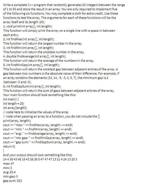 Write a complete C++ program that randomly generates 20 integers between the range
of 1 to 50 and store the result in an array. You are only required to implement five
of the following six functions. You may complete a sixth for extra credit. Use these
functions to test the array. The arguments for each of these functions will be the
array itself and its length (20).
1. void printțint array0, int length);
This function will simply print the array on a single line with a space in between
each entry.
2. int findMax(int arrayl), int length);
This function will return the largest number in the array.
3. int findMin(int arrayl, int length);
This function will return the smallest number in the array.
4. double findAverage(int array], int length);
This function will return the average of the numbers in the array.
5. int findMinGap(int array(), int length);
This function will return the smallest gap between adjacent entries of the array. A
gap between two numbers is the absolute value of their difference. For example, if
an array contains the elements {10, 14, -5, -3,0, 5, 7), the minimum gap is 2
(between -5 and -3).
6. int findGapSum(int array], int length);
This function will return the sum of gaps between adjacent entries of the array.
Your main function should look something like this:
int main() {
int length = 20;
int array[length);
// code here to initialize the values of the array
// note when passing an array to a function, you do not include the []
print(array, length);
cout << "max: " << findMax(array, length) << endl;
cout <« "min: "<<fndMin(array, length) << endl;
cout < "avg: "<< findAverage(array, length) << endl;
cout << "min gap: " << findMinGap(array, length) << endl;
cout <* "gap sum: " << findGapSum(array, length) << endl;
return 0;
And your output should look something like this:
144 36 43 46 16 43 26 26 5 47 47 47 13 214 24 13 20 3
max: 47
min: 3
avg: 25.4
min gap:0
gap sum: 323
