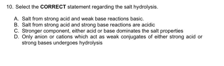 10. Select the CORRECT statement regarding the salt hydrolysis.
A. Salt from strong acid and weak base reactions basic.
B. Salt from strong acid and strong base reactions are acidic
C. Stronger component, either acid or base dominates the salt properties
D. Only anion or cations which act as weak conjugates of either strong acid or
strong bases undergoes hydrolysis
