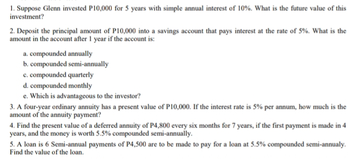1. Suppose Glenn invested P10,000 for 5 years with simple annual interest of 10%. What is the future value of this
investment?
2. Deposit the principal amount of P10,000 into a savings account that pays interest at the rate of 5%. What is the
amount in the account after 1 year if the account is:
a. compounded annually
b. compounded semi-annually
c. compounded quarterly
d. compounded monthly
e. Which is advantageous to the investor?
3. A four-year ordinary annuity has a present value of P10,000. If the interest rate is 5% per annum, how much is the
amount of the annuity payment?
4. Find the present value of a deferred annuity of P4,800 every six months for 7 years, if the first payment is made in 4
years, and the money is worth 5.5% compounded semi-annually.
5. A loan is 6 Semi-annual payments of P4,500 are to be made to pay for a loan at 5.5% compounded semi-annualy.
Find the value of the loan.
