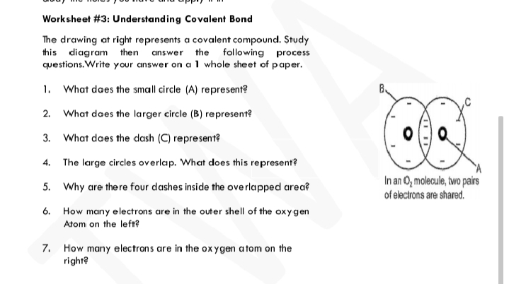 Worksheet #3: Understanding Covalent Bond
The drawing at right represents a covalent compound. Study
this diagram then answer the following process
questions. Write your answer on a 1 whole sheet of paper.
1. What does the small circle (A) represent?
2.
What does the larger circle (B) represent?
3. What does the dash (C) represent?
4.
The large circles overlap. What does this represent?
5. Why are there four dashes inside the overlapped area?
In an O, molecule, two pairs
of electrons are shared.
6. How many electrons are in the outer shell of the oxygen
Atom on the left?
7. How many electrons are in the ox ygen atom on the
right?
