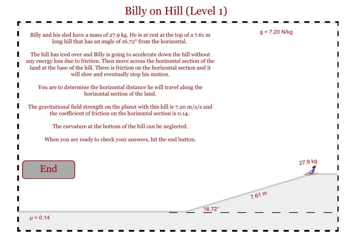 Billy on Hill (Level 1)
Billy and his sled have a mass of 27.9 kg. He is at rest at the top of a 7.61 m
long hill that has an angle of 16.72° from the horizontal.
g = 7.20 N/kg
The hill has iced over and Billy is going to accelerate down the hill without
any energy loss due to friction. Then move across the horizontal section of the
land at the base of the hill. There is friction on the horizontal section and it
will slow and eventually stop his motion.
You are to determine the horizontal distance he will travel along the
horizontal section of the land.
The gravitational field strength on the planet with this hill is 7.20 m/s/s and
the coefficient of friction on the horizontal section is o.14.
The curvature at the bottom of the hill can be neglected.
When you are ready to check your answers, hit the end button.
End
27.9 kg
7.61 m
16.72°
µ = 0.14
