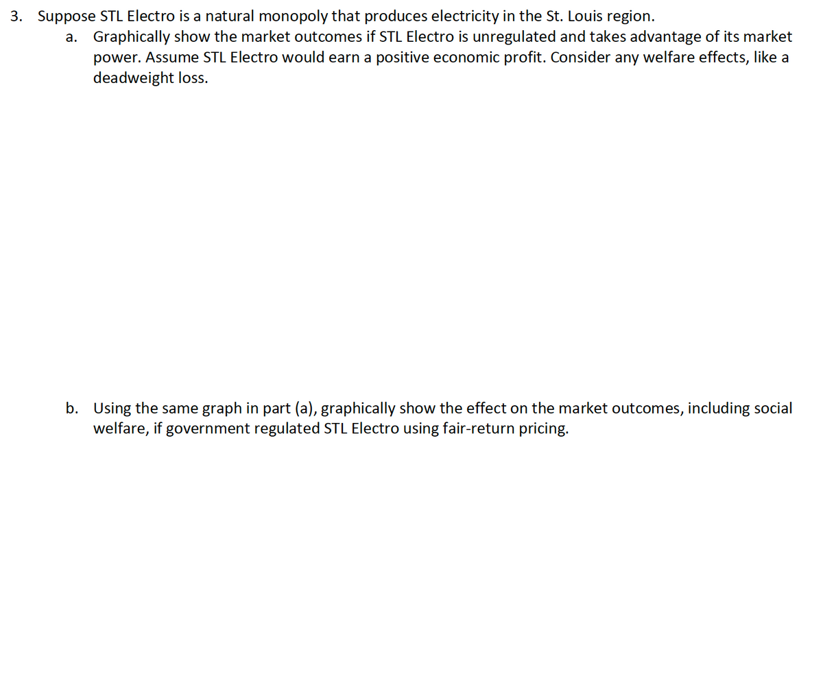 3. Suppose STL Electro is a natural monopoly that produces electricity in the St. Louis region.
a. Graphically show the market outcomes if STL Electro is unregulated and takes advantage of its market
power. Assume STL Electro would earn a positive economic profit. Consider any welfare effects, like a
deadweight loss.
b. Using the same graph in part (a), graphically show the effect on the market outcomes, including social
welfare, if government regulated STL Electro using fair-return pricing.