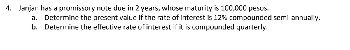 4. Janjan has a promissory note due 2 years, whose maturity is 100,000 pesos.
a. Determine the present value if the rate of interest is 12% compounded semi-annually.
b. Determine the effective rate of interest if it is compounded quarterly.