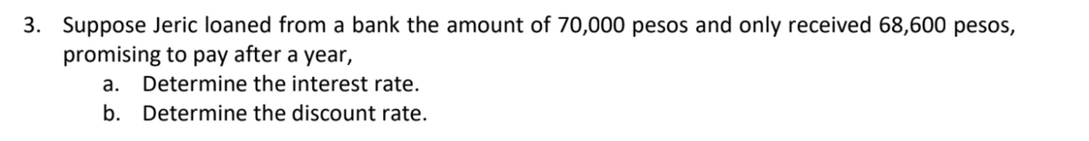 3. Suppose Jeric loaned from a bank the amount of 70,000 pesos and only received 68,600 pesos,
promising to pay after a year,
a. Determine the interest rate.
b. Determine the discount rate.