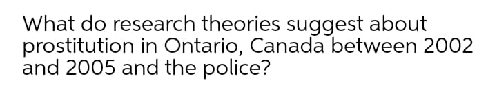 What do research theories suggest about
prostitution in Ontario, Canada between 2002
and 2005 and the police?
