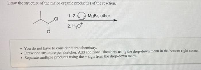 Draw the structure of the major organic product(s) of the reaction.
1.2
MgBr, ether
CI
2. H,0
• You do not have to consider stereochemistry.
• Draw one structure per sketcher. Add additional sketchers using the drop-down menu in the bottom right corner.
Separate multiple products using the + sign from the drop-down menu.
