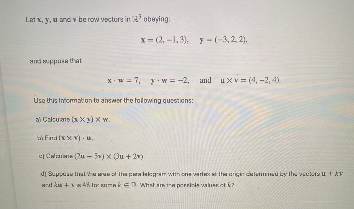 3
Let x, y, u and v be row vectors in R obeying:
X =
x = (2, –1, 3), y = (-3, 2, 2),
and suppose that
X•w = 7, y w = -2,
and ux v = (4, -2, 4).
Use this information to answer the following questions:
a) Calculate (x X y) X w.
b) Find (x X v) ·u.
c) Calculate (2u - 5v) x (3u + 2v).
d) Suppose that the area of the parallelogram with one vertex at the origin determined by the vectorsu + kv
and ku + v is 48 for some k E R. What are the possible values of k?
