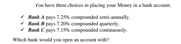 You have three choices in placing your Money in a bank account.
V Bank A pays 7.25% compounded semi-annually.
V Bank B pays 7.20% compounded quarterly.
V Bank C pays 7.15% compounded continuously.
Which bank would you open an account with?
