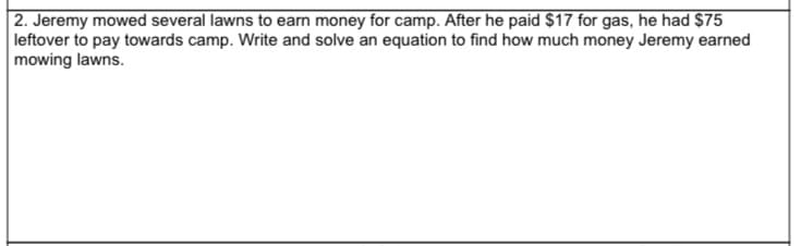 2. Jeremy mowed several lawns to earn money for camp. After he paid $17 for gas, he had $75
leftover to pay towards camp. Write and solve an equation to find how much money Jeremy earned
mowing lawns.
