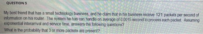 QUESTION 5
My best friend that has a small technology business, and he claim that in his business receive 121 packets per second of
information on his router. The system he has can handle on average of 0.0015 second to process each packet. Assuming
exponential interarrival and service time, answers the following questions?
What is the probability that 3 or more packets are present?
