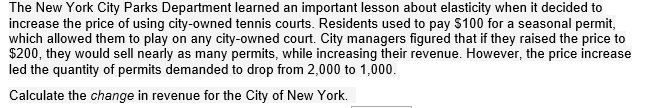 The New York City Parks Department learned an important lesson about elasticity when it decided to
increase the price of using city-owned tennis courts. Residents used to pay $100 for a seasonal permit,
which allowed them to play on any city-owned court. City managers figured that if they raised the price to
$200, they would sell nearly as many permits, while increasing their revenue. However, the price increase
led the quantity of permits demanded to drop from 2,000 to 1,000.
Calculate the change in revenue for the City of New York.
