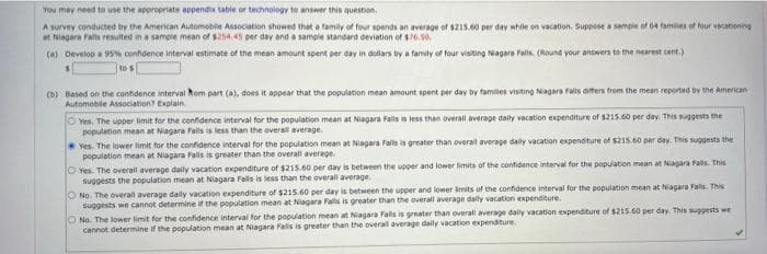 You may need to use the appropriate appendix table or technology to answer this question.
A survev conducted by the American Automobile Association showed that a family of four spends an average of s215.60 per day while on vacation. Suppose a sampie of 64 families of four vecationing
at Niagara Fails resulted in a sample mean of $254.45 per day and a sampie standard deviation of 176,50.
(a) Develop a 95 confidence interval estimate of the mean amount spent per day in dollars by a family of four visiting Nagara fals. (Round your answers to the nearest cent.)
to s
(b) Based on the confidence interval Rom part (a), does it appear that the population mean amount spent per day by famlies visiting Niagara fals aters trom the mean reported by the Amencan
Automobile Association? Explain.
O Yes. The upper limit for the confdence interval for the population mean at Niagara Fals is less than overall average daily vacation expenditure of s215.60 per day, This suggests the
population mean at Niagara Falls is less than the overall average.
Ves. The lower limit for the confidence interval for the population mean at Niagara Falls is greater than overail average daily vacation expenditure of S215.60 per day. This suggests the
population mean at Nagara Falls is greater than the overall average.
O Yes. The overall average daily vacation expenditure of $215.60 per day is between the upper and lower limits of the confidence interval for the population mean at Nagara Fals. This
suggests the population mean at Niagara Fals is less than the overall average.
O No. The overall average dally vacation expenditure of $215.60 per day is between the upper and lower bmits of the confidence interval for the population mean at Niagara Fals. This
suggests we cannot determine if the population mean at Niagara Fals is greater than the overall average dally vacation expenditure.
ONo. The lower limit for the confidence interval for the population mean at Niagara Falls is greater than overall average dally vacation expenditure of $215.60 per day. This suggests we
cannot determine if the population mean at Niagara Falis is greater than the overal average daily vacation expenditure.
