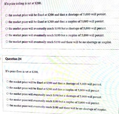 If a price ceiling is set at $200,
O the market price will be fixed at $200 and thus a shortage of 5,000 will persist.
the market price will be fixed at $200 and thus a surplus of 5,000 will persist.
the market price will eventually reach S190 but a sbortage of 5,000 will persist.
O the market price will eveatually reach S190 but a surplus of S.000 will persist.
the market price will eventually reach S190 and there will be no shortage or surplus.
Question 24
If a price floor is set at $200,
the macket price will be fixed at $200 and thus a shortage of 5,000 will persst.
O the macket price will be fixed at S200 and thas a surplus of 5,000 will persist.
O the aarket priee will eventually resch S190 but a shortage of 5.000 will persist.
O the maket price will eveatually reach S190 but a surphus of 5,000 will persist.
O the market price will eventually reach S190 and there will be no shortage of surplus.
