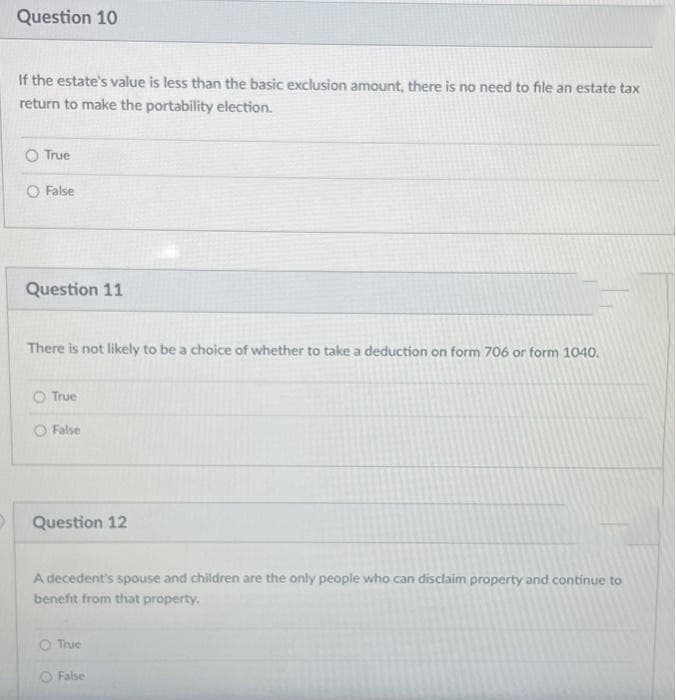 Question 10
If the estate's value is less than the basic exclusion amount, there is no need to file an estate tax
return to make the portability election.
O True
O False
Question 11
There is not likely to be a choice of whether to take a deduction on form 706 or form 1040.
O True
O False
Question 12
A decedent's spouse and children are the only people who can disclaim property and continue to
benefit from that property.
O True
O False
