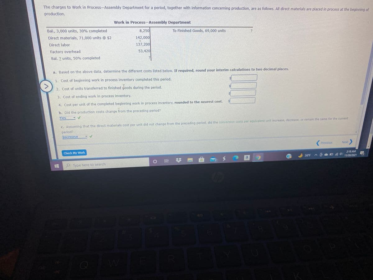 The charges to Work in Process-Assembly Department for a period, together with information concerning production, are as follows. All direct materials are placed in process at the beginning of
production.
Work in Process-Assembly Department
Bal., 3,000 units, 30% completed
8,250
To Finished Goods, 69,000 units
Direct materials, 71,000 units @ $2
142,000
Direct labor
137,200
Factory overhead
53,420
Bal. ? units, 50% completed
a. Based on the above data, determine the different costs listed below. If required, round your interim calculations to two decimal places.
1. Cost of beginning work in process inventory completed this period.
2. Cost of units transferred to finished goods during the period.
3. Cost of ending work in process inventory.
4. Cost per unit of the completed beginning work in process inventory, rounded to the nearest cent.
b. Did the production costs change from the preceding period?
Yes
C. Assuming that the direct materials cost per unit did not change from the preceding period, did the conversion costs per equivalent unit increase, decrease, or remain the same for the current
period?
Increase
Previous
Next
2:18 AM
11/20/2021
Check My Work
36 F
P Type here to search
40
olo
tab
64
%24
