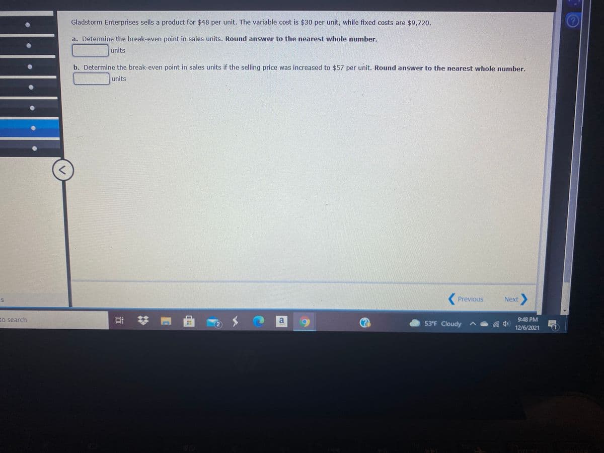 Gladstorm Enterprises sells a product for $48 per unit. The variable cost is $30 per unit, while fixed costs are $9,720.
a. Determine the break-even point in sales units. Round answer to the nearest whole number.
units
b. Determine the break-even point in sales units if the selling price was increased to $57 per unit. Round answer to the nearest whole number.
units
( Previous
><
Next
to search
a
53°F Cloudy
9:48 PM
12/6/2021
nrt sc
