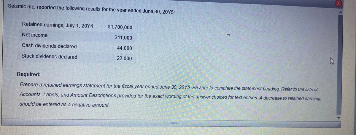 Seismic Inc. reported the following results for the year ended June 30, 20Y5:
Retained earnings, July 1, 20Y4
$1,700,000
Net income
311,000
Cash dividends declared
44,000
Stock dividends declared
22,000
Required:
Prepare a retained earnings statement for the fiscal year ended June 30, 20Y5. Be sure to complete the statement heading. Refer to the lists of
Accounts, Labels, and Amount Descriptions provided for the exact wording of the answer choices for text entries. A decrease to retained earnings
should be entered as a negative amount.
