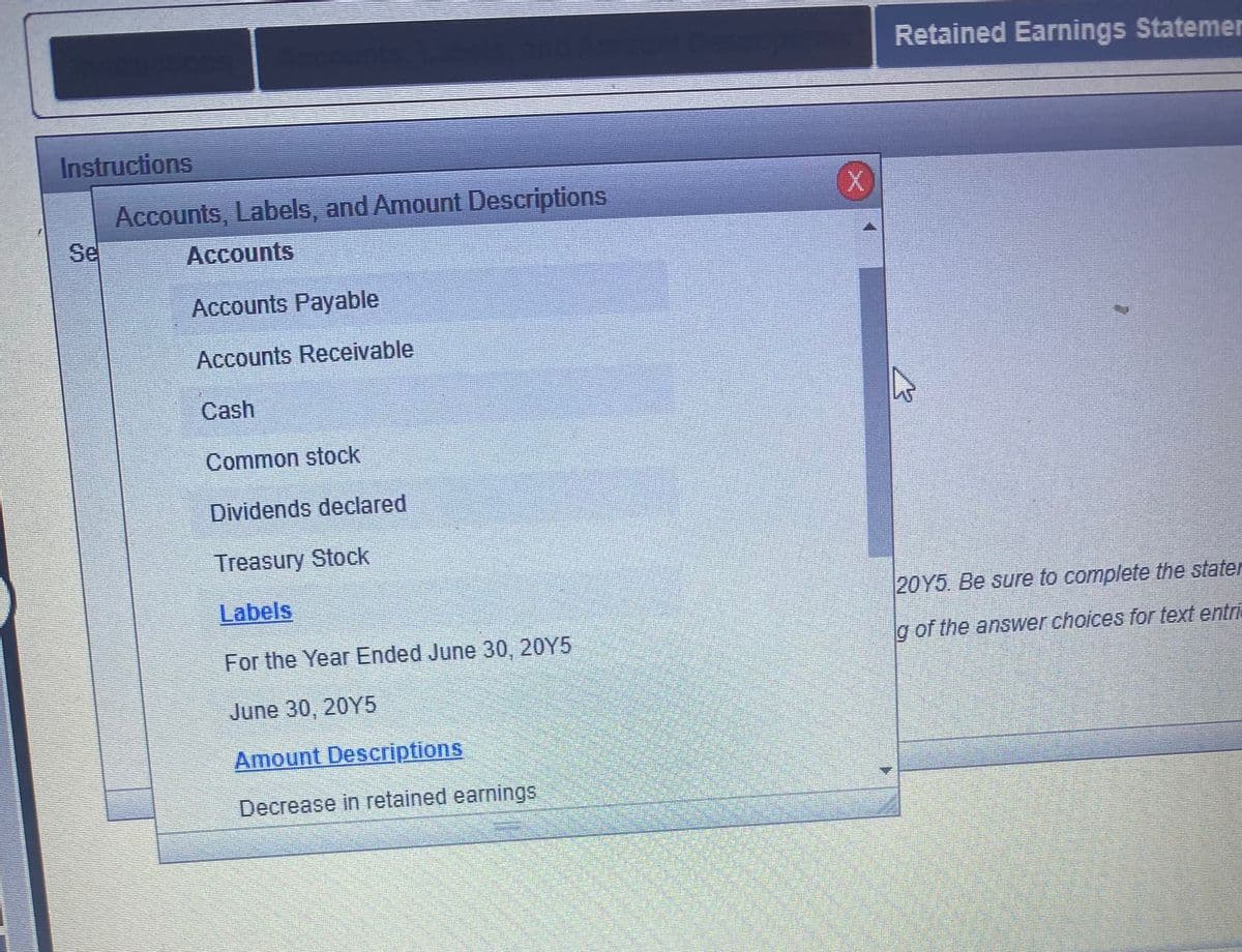 Retained Earnings Statemer
Instructions
Accounts, Labels, and Amount Descriptions
Se
Accounts
Accounts Payable
Accounts Receivable
Cash
Common stock
Dividends declared
Treasury Stock
Labels
20Y5 Be sure to complete the stater
For the Year Ended June 30, 20Y5
g of the answer choices for text entri
June 30, 20Y5
Amount Descriptions
Decrease in retained earnings
