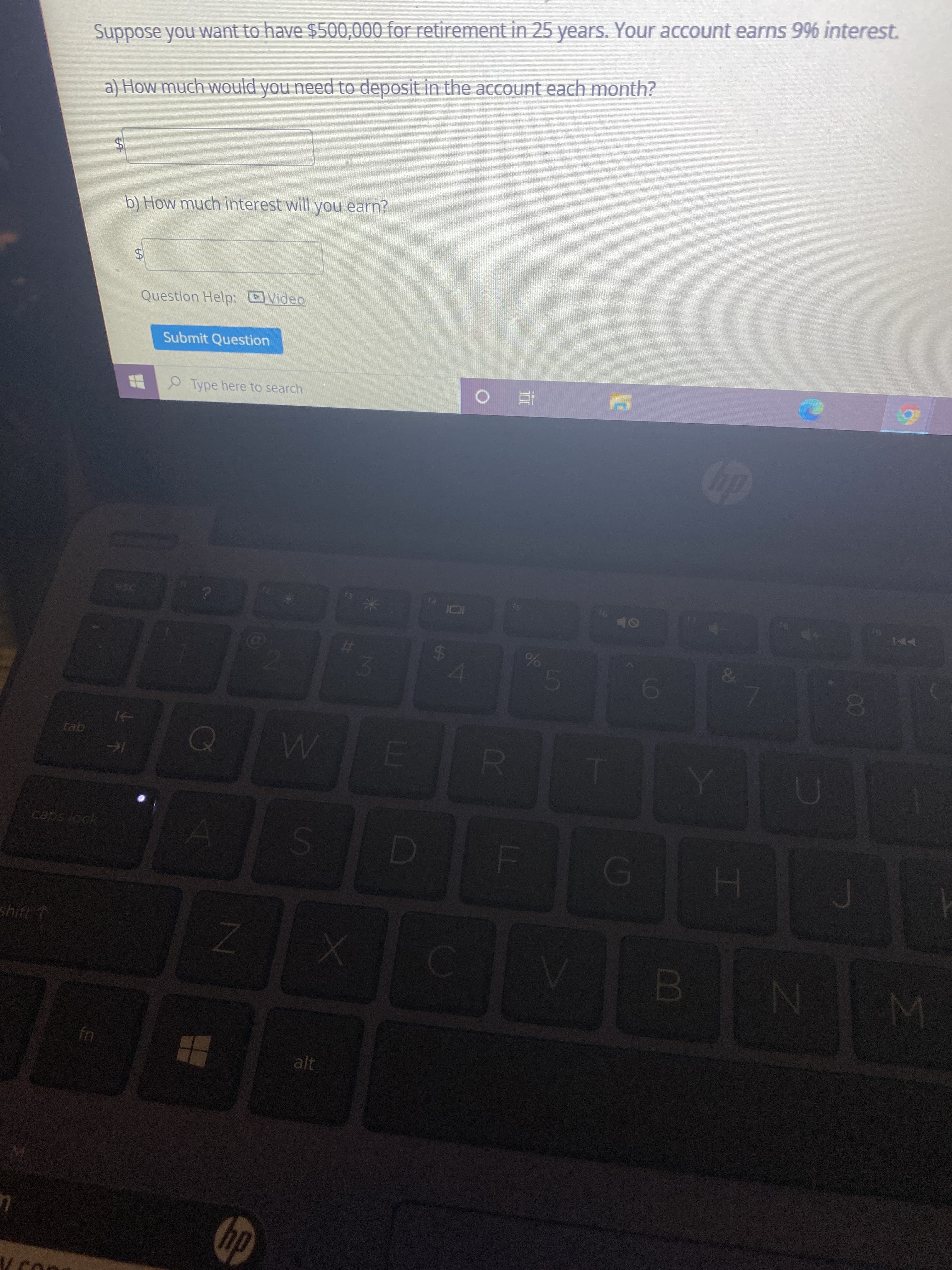 The image contains a question related to retirement savings with a specified interest rate. Here is the transcription:

---

Suppose you want to have $500,000 for retirement in 25 years. Your account earns 9% interest.

a) How much would you need to deposit in the account each month?

$ [input box]

b) How much interest will you earn?

$ [input box]

[Button: Submit Question]

[Link: Question Help - Video]

---

There are no graphs or diagrams present in the image.
