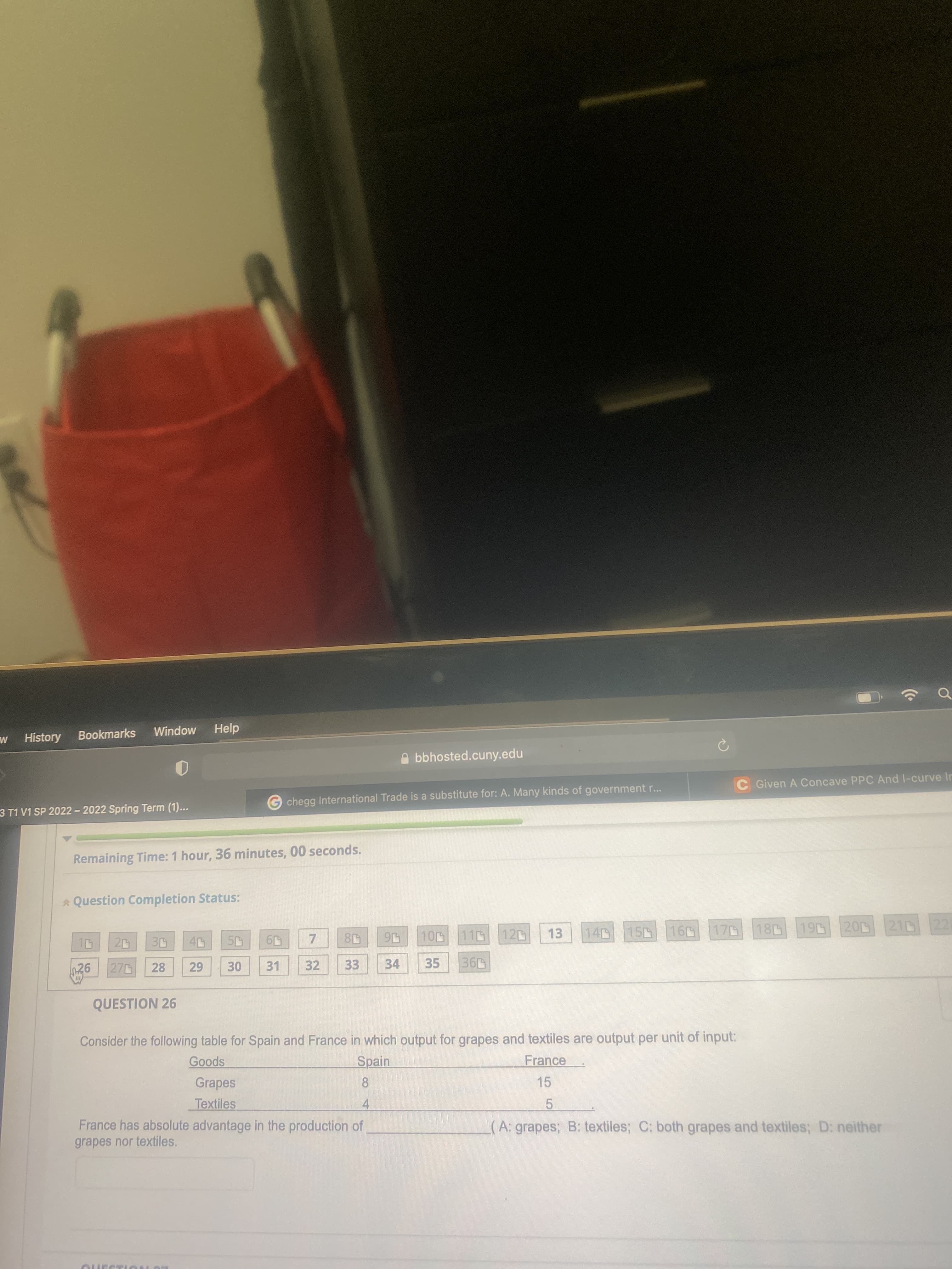 History
M.
Bookmarks
Help
MopuIM
A bbhosted.cuny.edu
Given A Concave PPC And l-curve In
chegg International Trade is a substitute for: A. Many kinds of government r...
3 T1 V1 SP 2022 - 2022 Spring Term (1)...
Remaining Time: 1 hour, 36 minutes, 00 seconds.
* Question Completion Status:
15 16 170
20 210 22
10 11
16
35
20
120
13
140
270
28
31
32
33
34
QUESTION 26
Consider the following table for Spain and France in which output for grapes and textiles are output per unit of input:
spoo
Grapes
Spain
France
15
8.
Textiles
France has absolute advantage in the production of
4.
5.
(A: grapes; B: textiles; C: both grapes and textiles; D: neither
grapes nor textiles,
