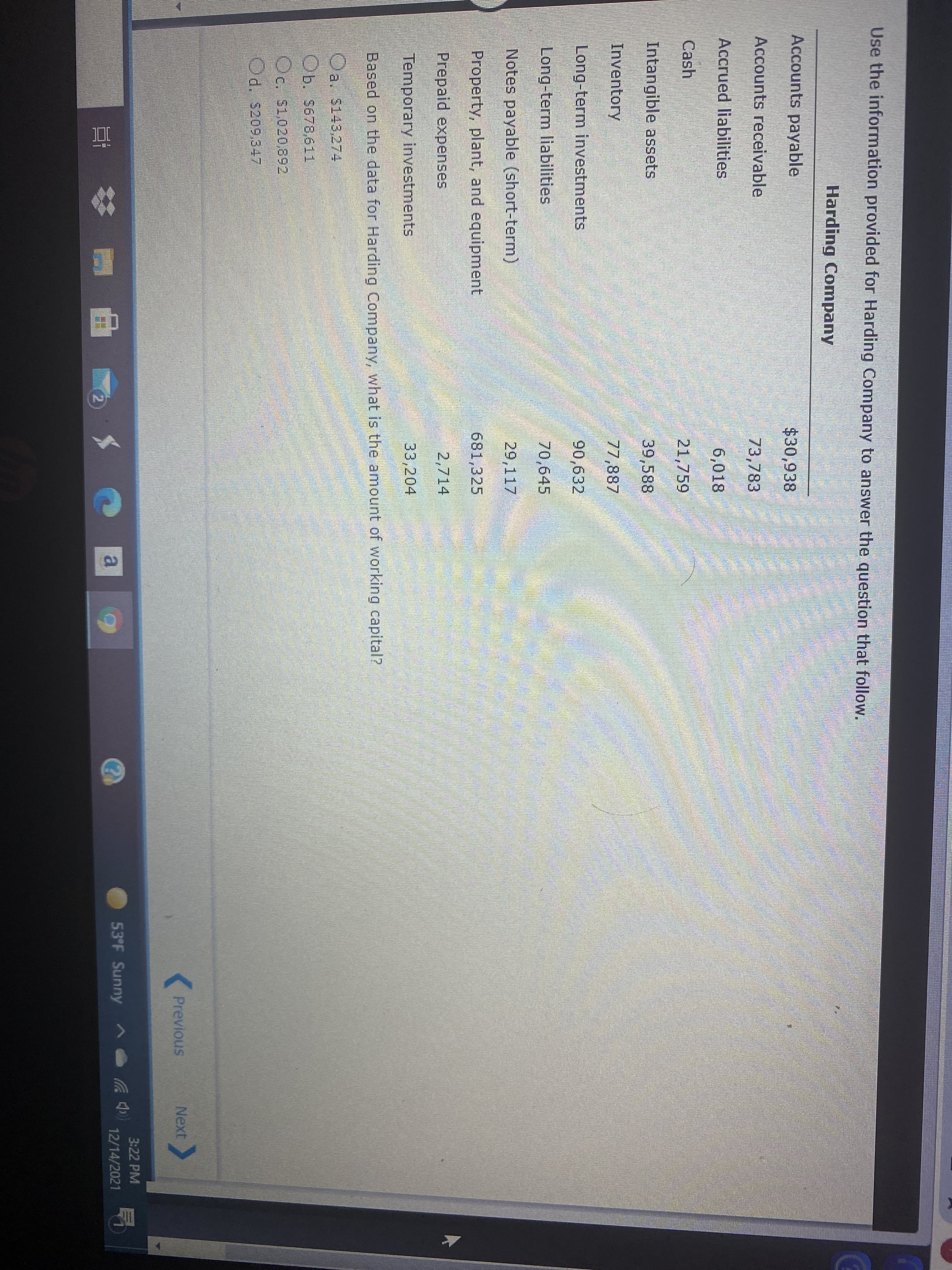 Use the information provided for Harding Company to answer the question that follow.
Harding Company
Accounts payable
$30,938
Accounts receivable
73,783
Accrued liabilities
6,018
Cash
21,759
Intangible assets
39,588
Inventory
77,887
Long-term investments
90,632
Long-term liabilities
70,645
Notes payable (short-term)
29,117
Property, plant, and equipment
681,325
Prepaid expenses
2,714
Temporary investments
33,204
Based on the data for Harding Company, what is the amount of working capital?
Oa. S143,274
Ob. s678,611
Oc. s1,020,892
d. s209.347
Previous
Next
3:22 PM
a
53°F Sunny A
12/14/2021
%23
2.
