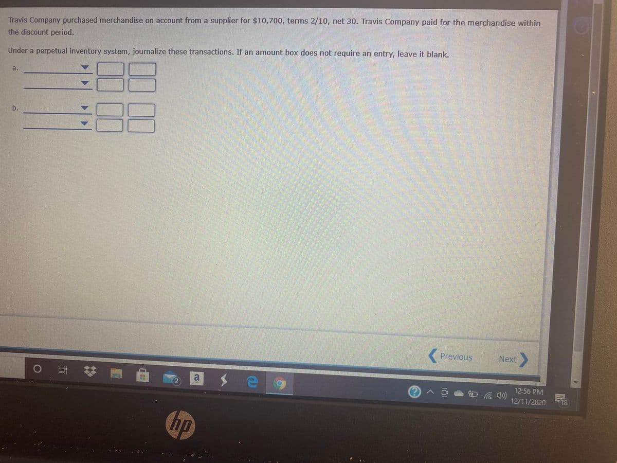 Travis Company purchased merchandise on account from a supplier for $10,700, terms 2/10, net 30. Travis Company paid for the merchandise within
the discount period.
Under a perpetual inventory system, journalize these transactions. If an amount box does not require an entry, leave it blank
a.
灣
b.
Previous
Next
0 苓
a
12:56 PM
12/11/2020
F18
hp
00
