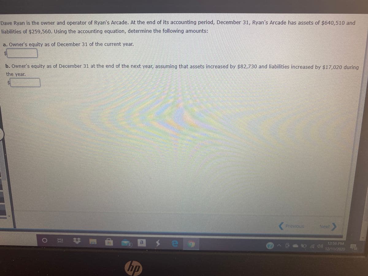 Dave Ryan is the owner and operator of Ryan's Arcade. At the end of its accounting period, December 31, Ryan's Arcade has assets of $640,510 and
liabilities of $259,560. Using the accounting equation, determine the following amounts:
a. Owner's equity as of December 31 of the current year.
b. Owner's equity as of December 31 at the end of the next year, assuming that assets increased by $82,730 and liabilities increased by $17,020 during
the year.
K Previous
Next
12:59 PM
18
a
12/11/2020
o 耳 林
hp
%24
