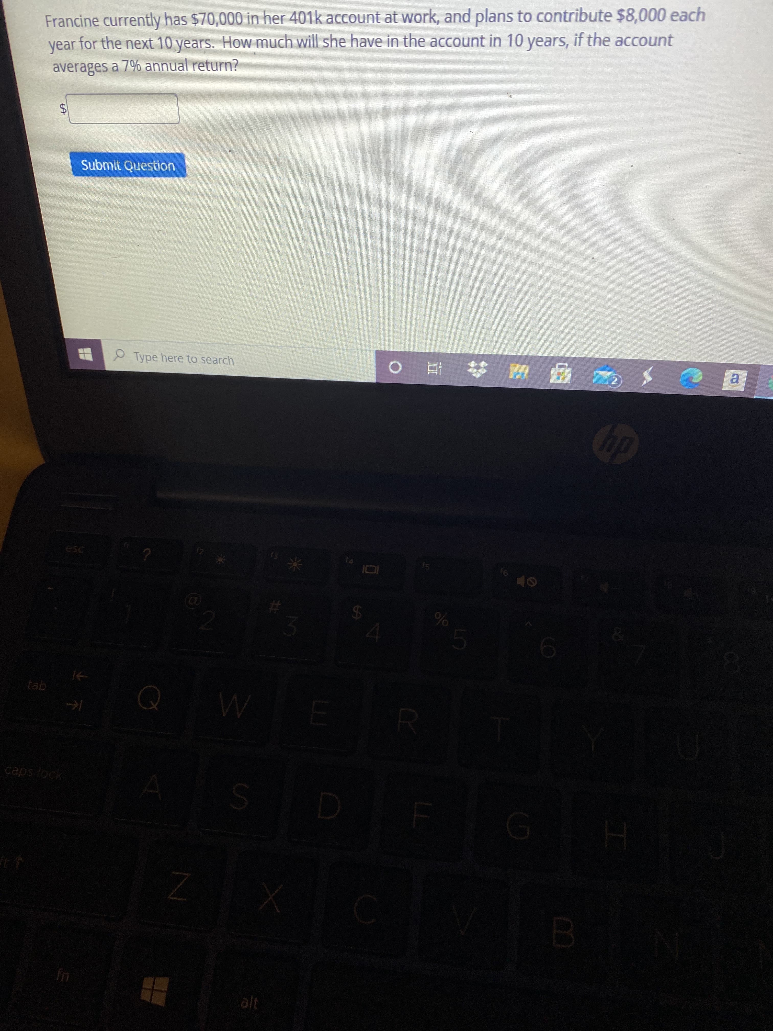 %24
Francine currently has $70,000 in her 401k account at work, and plans to contribute $8,000 each
year for the next 10 years. How much will she have in the account in 10 years, if the account
averages a 7% annual return?
Submit Question
O Type here to search
a.
# 直 o
dy
esc
f4
f6
米
gej
caps lock
