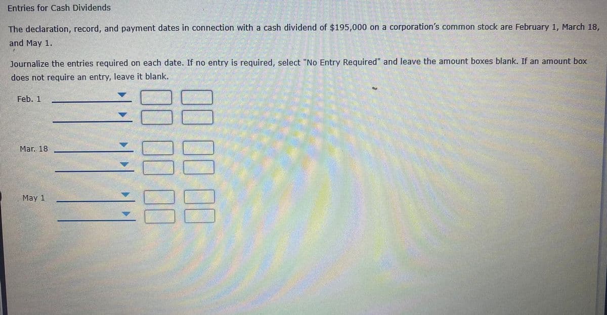 Entries for Cash Dividends
The declaration, record, and payment dates in connection with a cash dividend of $195,000 on a corporation's common stock are February 1, March 18,
and May 1.
Journalize the entries required on each date. If no entry is required, select "No Entry Required" and leave the amount boxes blank. If an amount box
does not require an entry, leave it blank.
Feb. 1
Mar. 18
May 1
భాతంతడడడ
