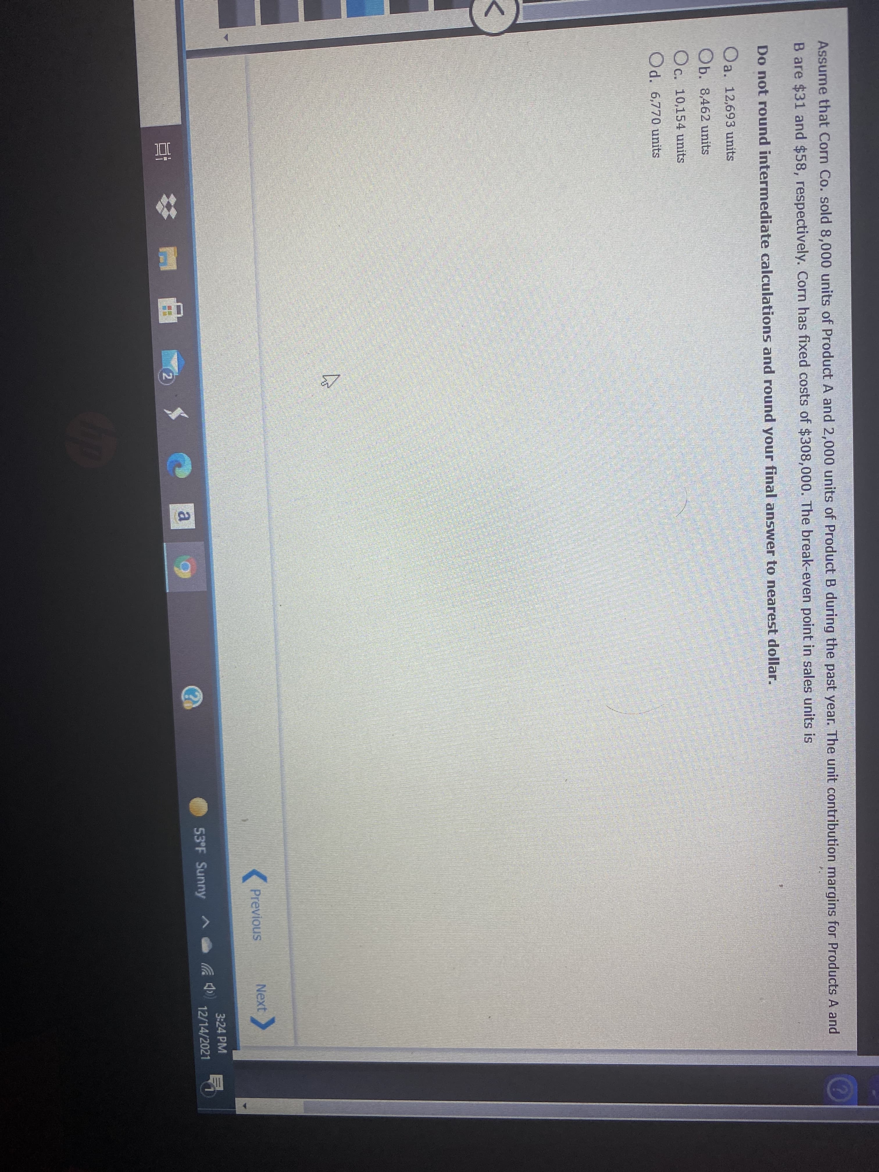 Assume that Corn Co. sold 8,000 units of Product A and 2,000 units of Product B during the past year. The unit contribution margins for Products A and
B are $31 and $58, respectively. Corn has fixed costs of $308,000. The break-even point in sales units is
Do not round intermediate calculations and round your final answer to nearest dollar.
Oa. 12,693 units
Ob. 8,462 units
Oc. 10,154 units
Od. 6,770 units
Previous
Next
3:24 PM
53°F Sunny
12/14/2021
