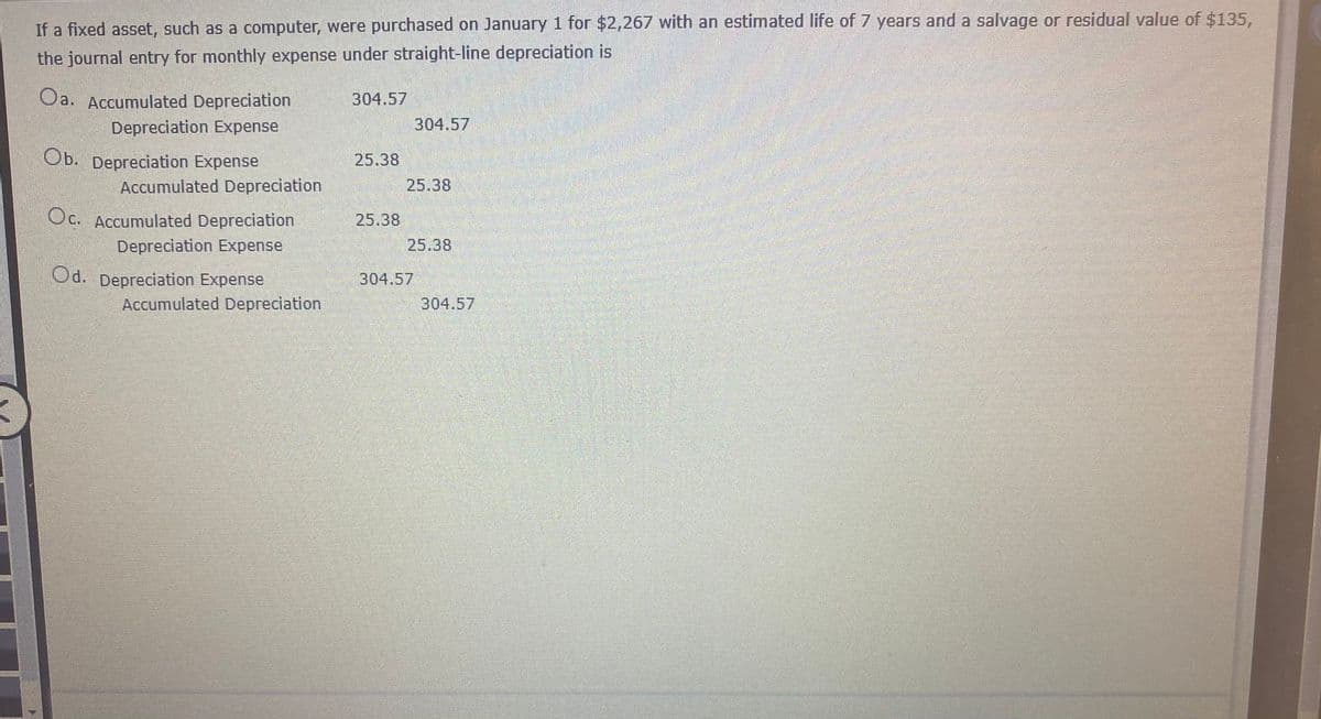 If a fixed asset, such as a computer, were purchased on January 1 for $2,267 with an estimated life of 7 years and a salvage or residual value of $135,
the journal entry for monthly expense under straight-line depreciation is
Oa. Accumulated Depreciation
304.57
Depreciation Expense
304.57
Ob. Depreciation Expense
25.38
Accumulated Depreciation
25.38
Oc. Accumulated Depreciation
25.38
Depreciation Expense
25.38
Od. Depreciation Expense
304.57
Accumulated Depreciation
304.57
