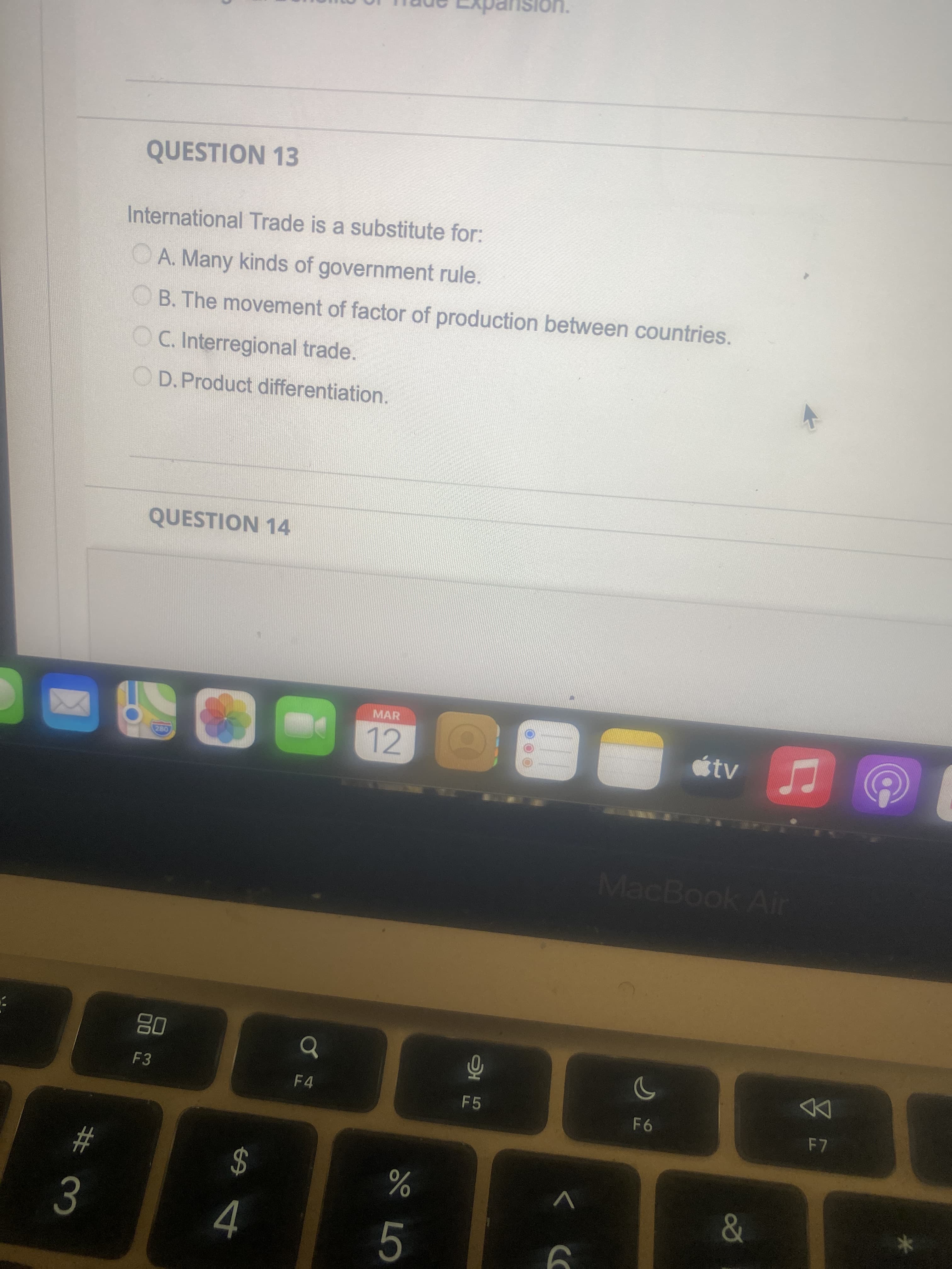 Dansion.
QUESTION 13
International Trade is a substitute for:
OA. Many kinds of government rule.
OB. The movement of factor of production between countries.
OC. Interregional trade.
OD.Product differentiation.
QUESTION 14
MAR
12
MacBook Air
08
F3
F 4
F5
95
24
4.
23
