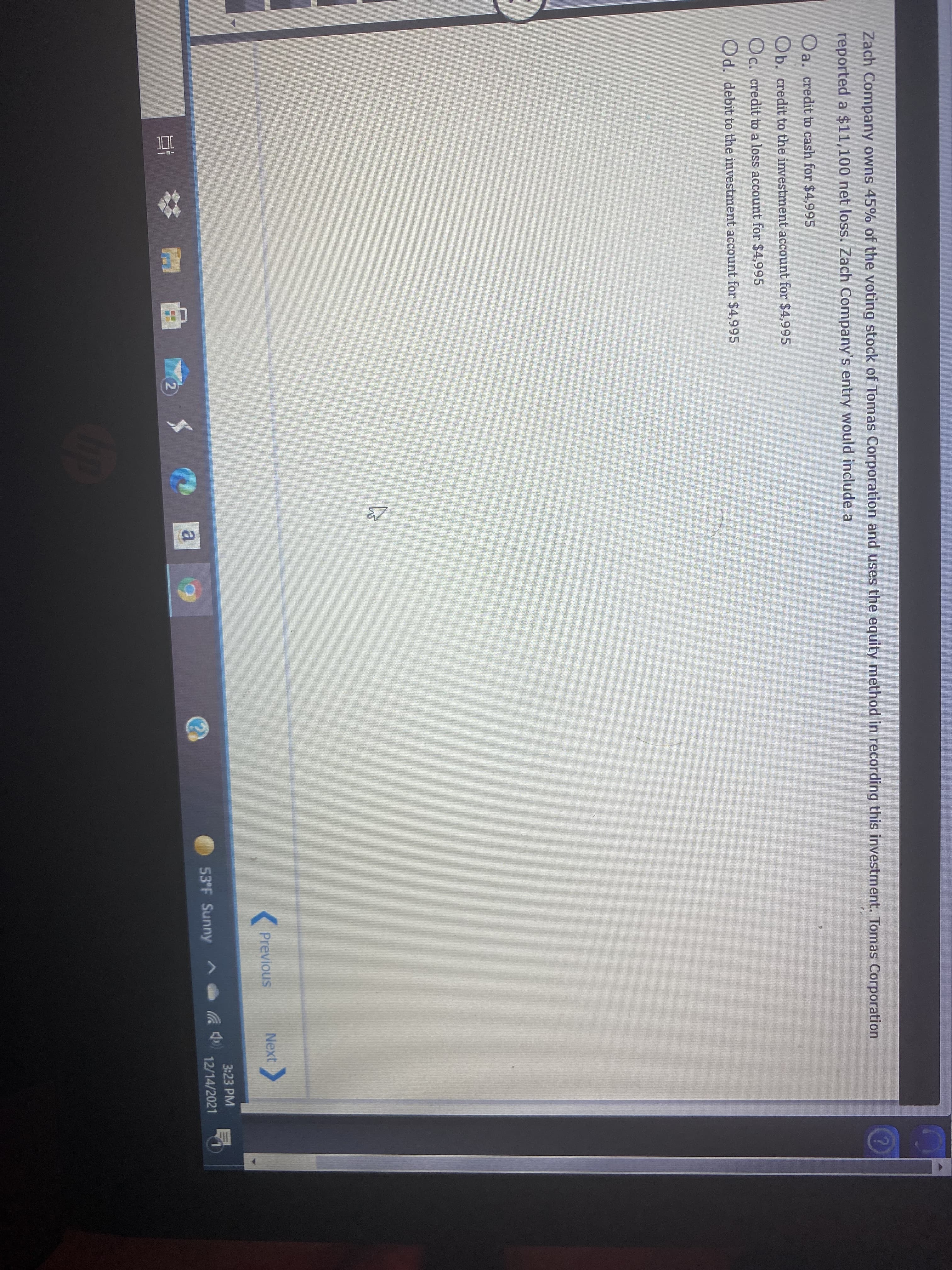Zach Company owns 45% of the voting stock of Tomas Corporation and uses the equity method in recording this investment. Tomas Corporation
reported a $11,100 net loss. Zach Company's entry would include a
Oa. credit to cash for $4,995
Ob. credit to the investment account for $4,995
Oc. credit to a loss account for $4,995
Od. debit to the investment account for $4,995
K Previous
Next
3:23 PM
53°F Sunny ^
12/14/2021
a.
近
