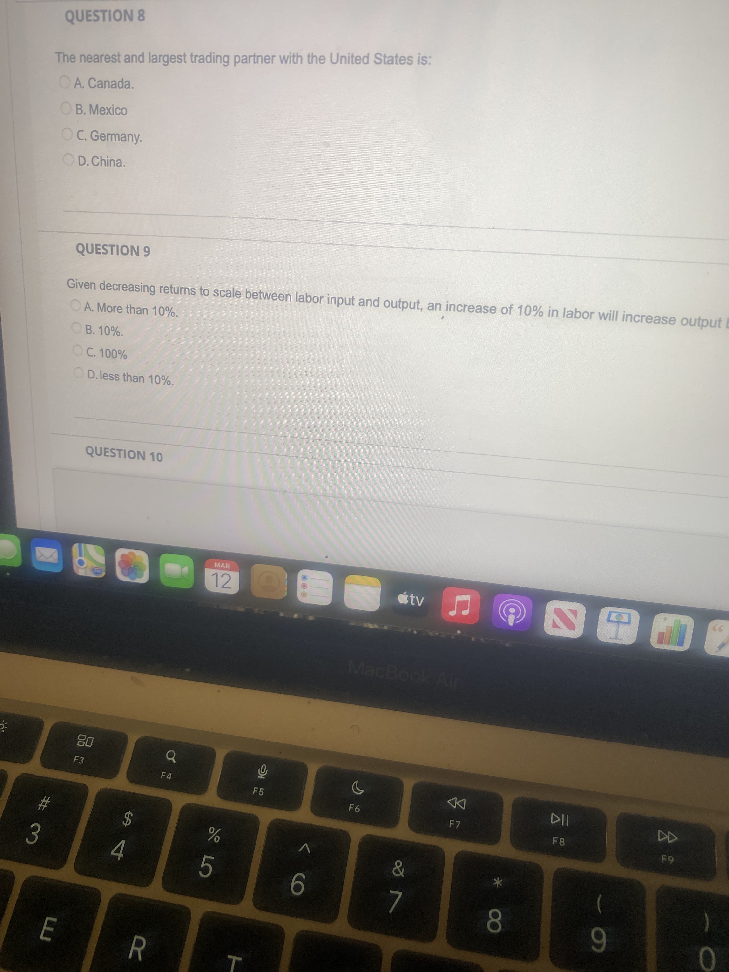 公2
60
R
%24
4.
# 3
QUESTION 8
The nearest and largest trading partner with the United States is:
OA. Canada.
OB. Mexico
C. Germany.
OD.China.
QUESTION 9
Given decreasing returns to scale between labor input and output, an increase of 10% in labor will increase output E
OA. More than 10%.
OB. 10%.
OC. 100%
OD.less than 10%.
QUESTION 10
MAR
12
tv
MacBook Ar
08
F4
F5
F7
F8
5.
)
80
