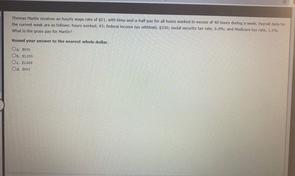 Thomas Martin receives an hourly wage rate of $21, with time-and-a-half pay for all hours worked in excess of 40 hours during a week. Payroll data for
the current week are as follows: hours worked, 43; federal income tax withheld, $330; social security tax rate, 6.0%; and Medicare tax rate, 1.5%.
What is the gross pay for Martin?
Round your answer to the nearest whole dollar.
Oa. $935
Ob. $1,355
Oc. $1,806
Od. s903
