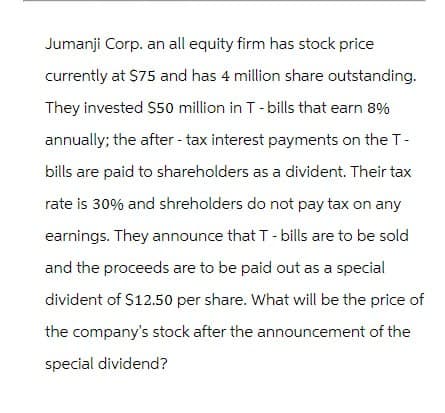 Jumanji Corp. an all equity firm has stock price
currently at $75 and has 4 million share outstanding.
They invested $50 million in T-bills that earn 8%
annually; the after-tax interest payments on the T-
bills are paid to shareholders as a divident. Their tax
rate is 30% and shreholders do not pay tax on any
earnings. They announce that T - bills are to be sold
and the proceeds are to be paid out as a special
divident of $12.50 per share. What will be the price of
the company's stock after the announcement of the
special dividend?