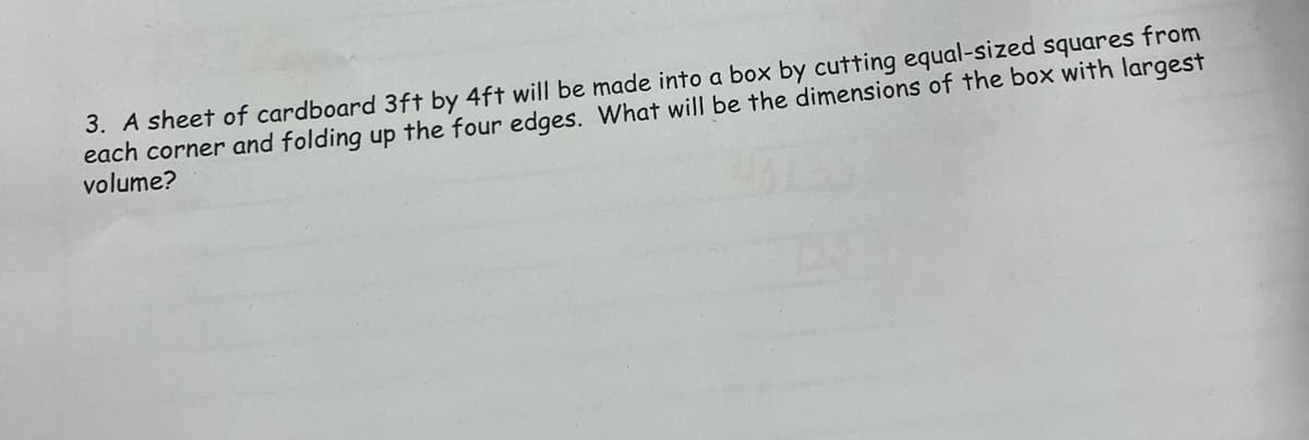 3. A sheet of cardboard 3ft by 4ft will be made into a box by cutting equal-sized squares from
each corner and folding up the four edges. What will be the dimensions of the box with largest
volume?
