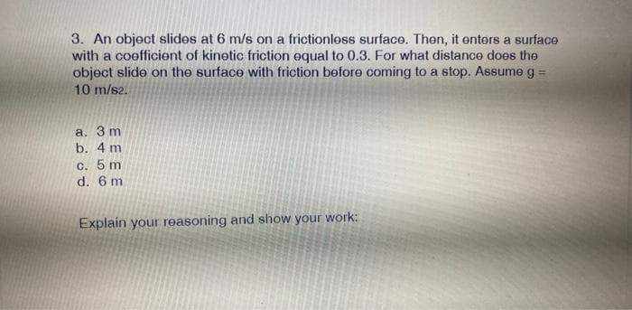 3. An object slides at 6 m/s on a frictionless surface. Then, it enters a surface
with a coefficient of kinetic friction equal to 0.3. For what distance does the
object slide on the surface with friction before coming to a stop. Assume g =
10 m/s2.
a. 3 m
b. 4 m
c. 5 m
d. 6 m
Explain your reasoning and show your work: