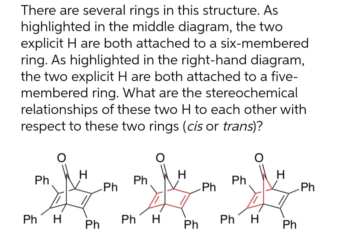 There are several rings in this structure. As
highlighted in the middle diagram, the two
explicit H are both attached to a six-membered
ring. As highlighted in the right-hand diagram,
the two explicit H are both attached to a five-
membered ring. What are the stereochemical
relationships of these two H to each other with
respect to these two rings (cis or trans)?
Ph
Ph H
Ph
Ph
Ph
Ph H
Ph
Ph
Ph
Ph H
Ph
Ph