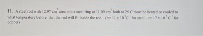 11. A steel rod with 12.97 cm' area and a steel ring at 11.00 cm both at 25 C must be heated or cooled to
what temperature before that the rod will fit inside the rod. (a- 11 x 10 °C' for steel, a- 17 x 10°C for
copper)