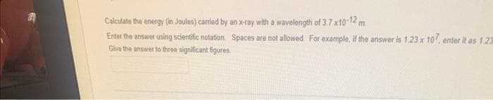 Calculate the energy (in Joules) carried by an x-ray with a wavelength of 3.7 x10-12 m
Enter the answer using scientific notation Spaces are not allowed. For example, if the answer is 1.23 x 107, enter it as 1.23
Give the answer to three significant figures.