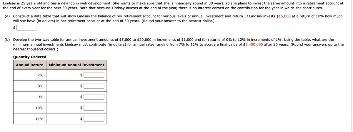 Lindsay is 25 years old and has a new job in web development. She wants to make sure that she is financially sound in 30 years, so she plans to invest the same amount into a retirement account at
the end of every year for the next 30 years. Note that because Lindsay invests at the end of the year, there is no interest earned on the contribution for the year in which she contributes.
(a) Construct a data table that will show Lindsay the balance of her retirement account for various levels of annual investment and return. If Lindsay invests $15,000 at a return of 10% how much
will she have (in dollars) in her retirement account at the end of 30 years. (Round your answer to the nearest dollar.)
$
(b) Develop the two-way table for annual investment amounts of $5,000 to $20,000 in increments of $1,000 and for returns of 0% to 12% in increments of 1%. Using the table, what are the
minimum annual investments Lindsay must contribute (in dollars) for annual rates ranging from 7% to 11% to accrue a final value of $1,400,000 after 30 years. (Round your answers up to the
nearest thousand dollars.)
Quantity Ordered
Annual Return Minimum Annual Investment
7%
8%
9%
10%
11%
LA
ta
LA
LA