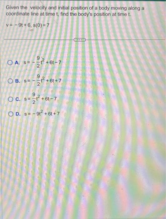 Given the velocity and initial position of a body moving along a
coordinate line at time t, find the body's position at time t.
v=-9t+6, s(0) = 7
OA. S=
O
1
92
t+61-7
9
B. st+6t+7
2
9
OC. st+6t-7
OD. s=-9t² +6t+7