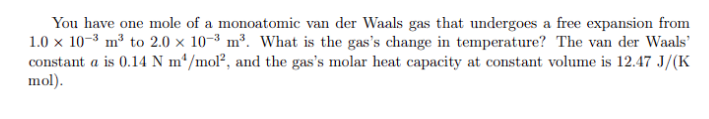 You have one mole of a monoatomic van der Waals gas that undergoes a free expansion from
1.0 x 10-3 m³ to 2.0 x 10-3 m³. What is the gas's change in temperature? The van der Waals'
constant a is 0.14 N m*/mol², and the gas's molar heat capacity at constant volume is 12.47 J/(K
mol).
